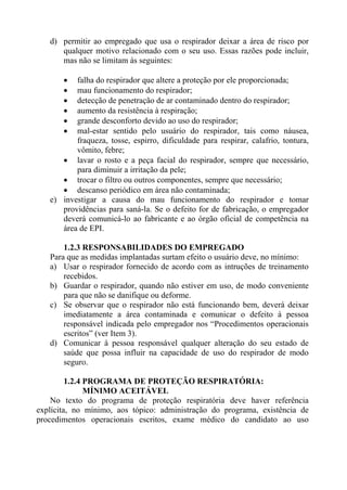 d) permitir ao empregado que usa o respirador deixar a área de risco por
qualquer motivo relacionado com o seu uso. Essas razões pode incluir,
mas não se limitam às seguintes:
• falha do respirador que altere a proteção por ele proporcionada;
• mau funcionamento do respirador;
• detecção de penetração de ar contaminado dentro do respirador;
• aumento da resistência à respiração;
• grande desconforto devido ao uso do respirador;
• mal-estar sentido pelo usuário do respirador, tais como náusea,
fraqueza, tosse, espirro, dificuldade para respirar, calafrio, tontura,
vômito, febre;
• lavar o rosto e a peça facial do respirador, sempre que necessário,
para diminuir a irritação da pele;
• trocar o filtro ou outros componentes, sempre que necessário;
• descanso periódico em área não contaminada;
e) investigar a causa do mau funcionamento do respirador e tomar
providências para saná-la. Se o defeito for de fabricação, o empregador
deverá comunicá-lo ao fabricante e ao órgão oficial de competência na
área de EPI.
1.2.3 RESPONSABILIDADES DO EMPREGADO
Para que as medidas implantadas surtam efeito o usuário deve, no mínimo:
a) Usar o respirador fornecido de acordo com as intruções de treinamento
recebidos.
b) Guardar o respirador, quando não estiver em uso, de modo conveniente
para que não se danifique ou deforme.
c) Se observar que o respirador não está funcionando bem, deverá deixar
imediatamente a área contaminada e comunicar o defeito à pessoa
responsável indicada pelo empregador nos “Procedimentos operacionais
escritos” (ver Item 3).
d) Comunicar à pessoa responsável qualquer alteração do seu estado de
saúde que possa influir na capacidade de uso do respirador de modo
seguro.
1.2.4 PROGRAMA DE PROTEÇÃO RESPIRATÓRIA:
MÍNIMO ACEITÁVEL
No texto do programa de proteção respiratória deve haver referência
explícita, no mínimo, aos tópico: administração do programa, existência de
procedimentos operacionais escritos, exame médico do candidato ao uso
 