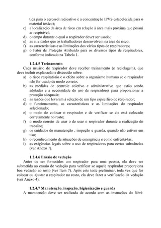 tida para o aerossol radioativo e a concentração IPVS estabelecida para o
material tóxico);
c) a localização da área de risco em relação à área mais próxima que possui
ar respirável;
d) o tempo durante o qual o respirador dever ser usado;
e) as atividades que os trabalhadores desenvolvem na área de risco;
f) as características e as limitações dos vários tipos de respiradores;
g) o Fator de Proteção Atribuído para os diversos tipos de respiradores,
conforme indicado na Tabela 1.
1.2.4.5 Treinamento
Cada usuário de respirador deve receber treinamento (e reciclagem), que
deve incluir explanação e discussão sobre:
a) o risco respiratório e o efeito sobre o organismo humano se o respirador
não for usado de modo correto;
b) as medidas de controle coletivo e administrativo que estão sendo
adotadas e a necessidade do uso de respiradores para proporcionar a
proteção adequada;
c) as razões que levaram à seleção de um tipo específico de respirador;
d) o funcionamento, as características e as limitações do respirador
selecionado;
e) o modo de colocar o respirador e de verificar se ele está colocado
corretamente no rosto;
f) o modo correto de usar o de usar o respirador durante a realização do
trabalho;
g) os cuidados de manutenção , inspeção e guarda, quando não estiver em
uso;
h) o reconhecimento de situações de emergência e como enfrentá-las;
i) as exigências legais sobre o uso de respiradores para certas substâncias
(ver Anexo 7).
1.2.4.6 Ensaio de vedação
Antes de ser fornecidos um respirador para uma pessoa, ela deve ser
submetida ao ensaio de vedação para verificar se aquele respirador proporciona
boa vedação ao rosto (ver Item 7). Após este teste preliminar, toda vez que for
colocar ou ajustar o respirador no rosto, ela deve fazer a verificação da vedação
(ver Anexo 4).
1.2.4.7 Manutenção, inspeção, higienização e guarda
A manutenção deve ser realizada de acordo com as instruções do fabri-
 