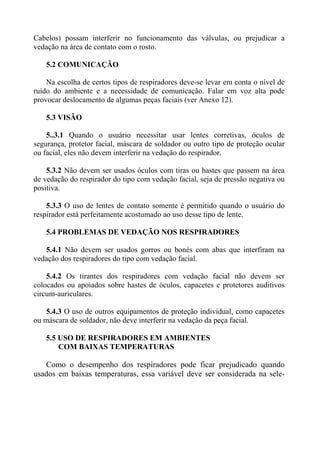 Cabelos) possam interferir no funcionamento das válvulas, ou prejudicar a
vedação na área de contato com o rosto.
5.2 COMUNICAÇÃO
Na escolha de certos tipos de respiradores deve-se levar em conta o nível de
ruído do ambiente e a necessidade de comunicação. Falar em voz alta pode
provocar deslocamento de algumas peças faciais (ver Anexo 12).
5.3 VISÃO
5..3.1 Quando o usuário necessitar usar lentes corretivas, óculos de
segurança, protetor facial, máscara de soldador ou outro tipo de proteção ocular
ou facial, eles não devem interferir na vedação do respirador.
5.3.2 Não devem ser usados óculos com tiras ou hastes que passem na área
de vedação do respirador do tipo com vedação facial, seja de pressão negativa ou
positiva.
5.3.3 O uso de lentes de contato somente é permitido quando o usuário do
respirador está perfeitamente acostumado ao uso desse tipo de lente.
5.4 PROBLEMAS DE VEDAÇÃO NOS RESPIRADORES
5.4.1 Não devem ser usados gorros ou bonés com abas que interfiram na
vedação dos respiradores do tipo com vedação facial.
5.4.2 Os tirantes dos respiradores com vedação facial não devem ser
colocados ou apoiados sobre hastes de óculos, capacetes e protetores auditivos
circum-auriculares.
5.4.3 O uso de outros equipamentos de proteção individual, como capacetes
ou máscara de soldador, não deve interferir na vedação da peça facial.
5.5 USO DE RESPIRADORES EM AMBIENTES
COM BAIXAS TEMPERATURAS
Como o desempenho dos respiradores pode ficar prejudicado quando
usados em baixas temperaturas, essa variável deve ser considerada na sele-
 