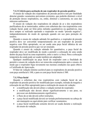 7.1.2 Critério para aceitação de um respirador de pressão positiva
O ensaio de vedação dos respiradores de pressão positiva tem por finalidade
detectar grandes vazamentos porventura existentes, que poderão diminuir o nível
de proteção desses respiradores, ou, então, diminuir a autonomia, no caso das
máscaras autônomas.
O ensaio de vedação dos respiradores de adução de ar e dos respiradores
purificadores de ar motorizados, ambos com cobertura das vias respiratórias com
vedação facial, pode ser feito pelos métodos quantitativos ou qualitativos, mas
deve sempre se realizado operando o respirador no modo “pressão negativa”,
independentemente do modo de operação quando em uso para proteção do
usuário.
Quando o ensaio de vedação adotado for qualitativo, o respirador de pressão
positiva deve ser convertido temporariamente em um respirador de pressão
negativa com filtro apropriado, ou ser usada uma peça facial idêntica de um
respirador de pressão positiva que vai ser ensaiado.
Quando o ensaio de vedação adotado for quantitativo, a peça facial do
respirador deve ser modificada de modo a permitir a colocação de uma sonda
dentro da peça facial na zona respiratória, entre o nariz e a boca. Para a colocação
temporária da sonda pode ser usado também um adaptador.
Qualquer modificação na peça facial do respirador com a finalidade de
permitir o ensaio de vedação deve ser removida completamente após o ensaio, de
modo que o respirador fique novamente nas mesmas condições nas quais obteve
o Certificado de Aprovação.
O fator de vedação mínimo aceitável para os respiradores de pressão positiva
com peça semifacial é 100, e para os com peça facial inteira é 500.
7.1.3 Peça facial
Quando a cobertura das vias respiratórias com vedação facial de um
respirador de pressão positiva for modificada (por exemplo, retirada da traquéia e
colocação de um filtro apropriado) para a realização do ensaio de vedação:
• a modificação não deverá afetar a vedação normal do respirador;
• a modificação não deverá alterar significativamente o seu peso, ou
provocar um desbalanceamento significativo;
• o fluxo de ar não deverá sofrer restrições;
• a peça facial modificada deverá ser testada preliminarmente na cabeça de
um manequim ou equivalente para verificar vazamentos;
• a peça facial modificada somente deverá ser usada durante a realização
do ensaio de vedação.
 
