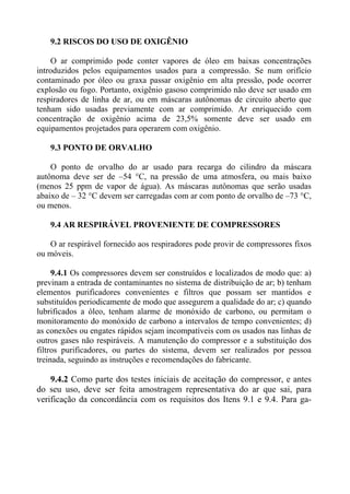9.2 RISCOS DO USO DE OXIGÊNIO
O ar comprimido pode conter vapores de óleo em baixas concentrações
introduzidos pelos equipamentos usados para a compressão. Se num orifício
contaminado por óleo ou graxa passar oxigênio em alta pressão, pode ocorrer
explosão ou fogo. Portanto, oxigênio gasoso comprimido não deve ser usado em
respiradores de linha de ar, ou em máscaras autônomas de circuito aberto que
tenham sido usadas previamente com ar comprimido. Ar enriquecido com
concentração de oxigênio acima de 23,5% somente deve ser usado em
equipamentos projetados para operarem com oxigênio.
9.3 PONTO DE ORVALHO
O ponto de orvalho do ar usado para recarga do cilindro da máscara
autônoma deve ser de –54 °C, na pressão de uma atmosfera, ou mais baixo
(menos 25 ppm de vapor de água). As máscaras autônomas que serão usadas
abaixo de – 32 °C devem ser carregadas com ar com ponto de orvalho de –73 °C,
ou menos.
9.4 AR RESPIRÁVEL PROVENIENTE DE COMPRESSORES
O ar respirável fornecido aos respiradores pode provir de compressores fixos
ou móveis.
9.4.1 Os compressores devem ser construídos e localizados de modo que: a)
previnam a entrada de contaminantes no sistema de distribuição de ar; b) tenham
elementos purificadores convenientes e filtros que possam ser mantidos e
substituídos periodicamente de modo que assegurem a qualidade do ar; c) quando
lubrificados a óleo, tenham alarme de monóxido de carbono, ou permitam o
monitoramento do monóxido de carbono a intervalos de tempo convenientes; d)
as conexões ou engates rápidos sejam incompatíveis com os usados nas linhas de
outros gases não respiráveis. A manutenção do compressor e a substituição dos
filtros purificadores, ou partes do sistema, devem ser realizados por pessoa
treinada, seguindo as instruções e recomendações do fabricante.
9.4.2 Como parte dos testes iniciais de aceitação do compressor, e antes
do seu uso, deve ser feita amostragem representativa do ar que sai, para
verificação da concordância com os requisitos dos Itens 9.1 e 9.4. Para ga-
 