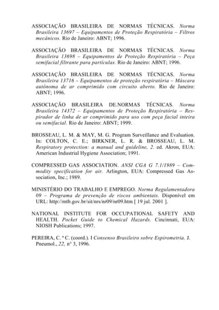 ASSOCIAÇÃO BRASILEIRA DE NORMAS TÉCNICAS. Norma
Brasileira 13697 – Equipamentos de Proteção Respiratória – Filtros
mecânicos. Rio de Janeiro: ABNT; 1996.
ASSOCIAÇÃO BRASILEIRA DE NORMAS TÉCNICAS. Norma
Brasileira 13698 – Equipamentos de Proteção Respiratória – Peça
semifacial filtrante para partículas. Rio de Janeiro: ABNT; 1996.
ASSOCIAÇÃO BRASILEIRA DE NORMAS TÉCNICAS. Norma
Brasileira 13716 – Equipamentos de proteção respiratória – Máscara
autônoma de ar comprimido com circuito aberto. Rio de Janeiro:
ABNT; 1996.
ASSOCIAÇÃO BRASILEIRA DE.NORMAS TÉCNICAS. Norma
Brasileira 14372 – Equipamentos de Proteção Respiratória – Res-
pirador de linha de ar comprimido para uso com peça facial inteira
ou semifacial. Rio de Janeiro: ABNT; 1999.
BROSSEAU, L. M. & MAY, M. G. Program Surveillance and Evaluation.
In: COLTON, C. E.; BIRKNER, L. R. & BROSSEAU, L. M.
Respiratory protection: a manual and guideline, 2. ed. Akron, EUA:
American Industrial Hygiene Association; 1991.
COMPRESSED GAS ASSOCIATION. ANSI CGA G 7.1/1989 – Com-
modity specification for air. Arlington, EUA: Compressed Gas As-
sociation, Inc.; 1989.
MINISTÉRIO DO TRABALHO E EMPREGO. Norma Regulamentadora
09 – Programa de prevenção de riscos ambientais. Disponível em
URL: http://mtb.gov.br/sit/nrs/nr09/nr09.htm [ 19 jul. 2001 ].
NATIONAL INSTITUTE FOR OCCUPATIONAL SAFETY AND
HEALTH. Pocket Guide to Chemical Hazards. Cincinnati, EUA:
NIOSH Publications; 1997.
PEREIRA, C. ª C. (coord.). I Consenso Brasileiro sobre Espirometria. J.
Pneumol., 22, n° 3, 1996.
 