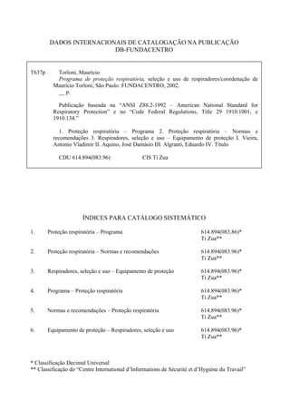 DADOS INTERNACIONAIS DE CATALOGAÇÃO NA PUBLICAÇÃO
DB-FUNDACENTRO
T637p Torloni, Maurício
Programa de proteção respiratória, seleção e uso de respiradores/coordenação de
Maurício Torloni; São Paulo: FUNDACENTRO, 2002.
__ p.
Publicação baseada na “ANSI Z88.2-1992 – American National Standard for
Respiratory Protection” e no “Code Federal Regulations, Title 29 1910.1001, e
1910.134.”
1. Proteção respiratória – Programa 2. Proteção respiratória – Normas e
recomendações 3. Respiradores, seleção e uso – Equipamento de proteção I. Vieira,
Antonio Vladimir II. Aquino, José Damásio III. Algranti, Eduardo IV. Título
CDU 614.894(083.96) CIS Ti Zua
ÍNDICES PARA CATÁLOGO SISTEMÁTICO
1. Proteção respiratória – Programa 614.894(083.86)*
Ti Zua**
2. Proteção respiratória – Normas e recomendações 614.894(083.96)*
Ti Zua**
3. Respiradores, seleção e uso – Equipamento de proteção 614.894(083.96)*
Ti Zua**
4. Programa – Proteção respiratória 614.894(083.96)*
Ti Zua**
5. Normas e recomendações – Proteção respiratória 614.894(083.96)*
Ti Zua**
6. Equipamento de proteção – Respiradores, seleção e uso 614.894(083.96)*
Ti Zua**
* Classificação Decimal Universal
** Classificação do “Centre International d’Informations de Sécurité et d’Hygiène du Travail”
 