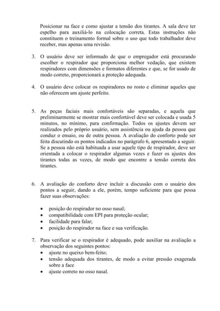 Posicionar na face e como ajustar a tensão dos tirantes. A sala deve ter
espelho para auxiliá-lo na colocação correta. Estas instruções não
constituem o treinamento formal sobre o uso que todo trabalhador deve
receber, mas apenas uma revisão.
3. O usuário deve ser informado de que o empregador está procurando
escolher o respirador que proporciona melhor vedação, que existem
respiradores com dimensões e formatos diferentes e que, se for usado de
modo correto, proporcionará a proteção adequada.
4. O usuário deve colocar os respiradores no rosto e eliminar aqueles que
não oferecem um ajuste perfeito.
5. As peças faciais mais confortáveis são separadas, e aquela que
preliminarmente se mostrar mais confortável deve ser colocada e usada 5
minutos, no mínimo, para confirmação. Todos os ajustes devem ser
realizados pelo próprio usuário, sem assistência ou ajuda da pessoa que
conduz o ensaio, ou de outra pessoa. A avaliação do conforto pode ser
feita discutindo os pontos indicados no parágrafo 6, apresentado a seguir.
Se a pessoa não está habituada a usar aquele tipo de respirador, deve ser
orientada a colocar o respirador algumas vezes e fazer os ajustes dos
tirantes todas as vezes, de modo que encontre a tensão correta dos
tirantes.
6. A avaliação do conforto deve incluir a discussão com o usuário dos
pontos a seguir, dando a ele, porém, tempo suficiente para que possa
fazer suas observações:
• posição do respirador no osso nasal;
• compatibilidade com EPI para proteção ocular;
• facilidade para falar;
• posição do respirador na face e sua verificação.
7. Para verificar se o respirador é adequado, pode auxiliar na avaliação a
observação dos seguintes pontos:
• ajuste no queixo bem-feito;
• tensão adequada dos tirantes, de modo a evitar pressão exagerada
sobre a face
• ajuste correto no osso nasal.
 