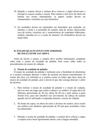 10. Quando o usuário deixar a câmara deve remover o papel absorvente e
entregá-lo a quem conduz o ensaio. Para manter a área livre do cheiro de
banana nos ensaio subseqüentes, os papéis usados devem ser
transportador e mantidos em saco hermético.
11. Os resultados devem ser registrados em formulário que contenha, no
mínimo, o nome e a assinatura do usuário, data de ensaio, observações
(uso de óculos, cicatrizes etc.), características do respirador (fabricante,
modelo, tamanho etc.) e o nome do instrutor. Os formulários devem ser
arquivados.
II. ENSAIO QUALITATIVO COM AEROSSOL
DE SOLUÇÃO DE SACARINA
Antes de iniciar o ensaio, o usuário deve receber informações completas
sobre todo o ensaio de acuidade do paladar, bem como sobre todos os
procedimentos do ensaio de vedação.
A. Ensaio de acuidade de paladar
O ensaio de acuidade do paladar é realizado com a finalidade de determinar
se o usuário consegue detectar o sabor da sacarina em baixas concentrações. O
ensaio não deve ser realizado se o usuário comer ou beber algo doce antes do
ensaio de acuidade do paladar, pois é provável que não consiga detectar o sabor
da sacarina.
1. Para realizar o ensaio de acuidade de paladar e o ensaio de vedação,
deve-se usar um capuz que cubra a cabeça e os ombros. O capuz deve ter
diâmetro aproximado de 30 cm, altura de 40 cm e pelo menos a parte
frontal livre, para não interferir nos movimentos da cabeça do usuário
quando estiver utilizando o respirador durante o ensaio de vedação.
2. Na frente do capuz, na altura do nariz e da boca do usuário, deve existir
um orifício com diâmetro aproximado de 20 mm para acomodar o bico
do nebulizador.
3. Durante o ensaio de acuidade de paladar, o usuário deve colocar o capuz
e respirar com a boca ligeiramente aberta, com a língua estendida.
 