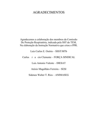 AGRADECIMENTOS
Agradecemos a colaboração dos membros da Comissão
De Proteção Respiratória, indicada pela SST do TEM,
Na elaboração da Instrução Normativa que criou o PPR.
Luis Carlos E. Osório – SSST/MTb
Carlos r a cio Clemente – FORÇA SINDICAL
Luis Antonio Valente – DIESAT
Anísio Magalhães Ferreira – SESI
Sideneo Walter T. Rios – ANIMASEG
 