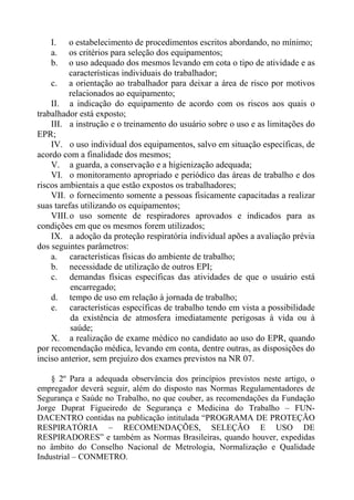 I. o estabelecimento de procedimentos escritos abordando, no mínimo;
a. os critérios para seleção dos equipamentos;
b. o uso adequado dos mesmos levando em cota o tipo de atividade e as
características individuais do trabalhador;
c. a orientação ao trabalhador para deixar a área de risco por motivos
relacionados ao equipamento;
II. a indicação do equipamento de acordo com os riscos aos quais o
trabalhador está exposto;
III. a instrução e o treinamento do usuário sobre o uso e as limitações do
EPR;
IV. o uso individual dos equipamentos, salvo em situação específicas, de
acordo com a finalidade dos mesmos;
V. a guarda, a conservação e a higienização adequada;
VI. o monitoramento apropriado e periódico das áreas de trabalho e dos
riscos ambientais a que estão expostos os trabalhadores;
VII. o fornecimento somente a pessoas fisicamente capacitadas a realizar
suas tarefas utilizando os equipamentos;
VIII.o uso somente de respiradores aprovados e indicados para as
condições em que os mesmos forem utilizados;
IX. a adoção da proteção respiratória individual apões a avaliação prévia
dos seguintes parâmetros:
a. características físicas do ambiente de trabalho;
b. necessidade de utilização de outros EPI;
c. demandas físicas específicas das atividades de que o usuário está
encarregado;
d. tempo de uso em relação à jornada de trabalho;
e. características específicas de trabalho tendo em vista a possibilidade
da existência de atmosfera imediatamente perigosas à vida ou à
saúde;
X. a realização de exame médico no candidato ao uso do EPR, quando
por recomendação médica, levando em conta, dentre outras, as disposições do
inciso anterior, sem prejuízo dos exames previstos na NR 07.
§ 2º Para a adequada observância dos princípios previstos neste artigo, o
empregador deverá seguir, além do disposto nas Normas Regulamentadores de
Segurança e Saúde no Trabalho, no que couber, as recomendações da Fundação
Jorge Duprat Figueiredo de Segurança e Medicina do Trabalho – FUN-
DACENTRO contidas na publicação intitulada “PROGRAMA DE PROTEÇÃO
RESPIRATÓRIA – RECOMENDAÇÕES, SELEÇÃO E USO DE
RESPIRADORES” e também as Normas Brasileiras, quando houver, expedidas
no âmbito do Conselho Nacional de Metrologia, Normalização e Qualidade
Industrial – CONMETRO.
 