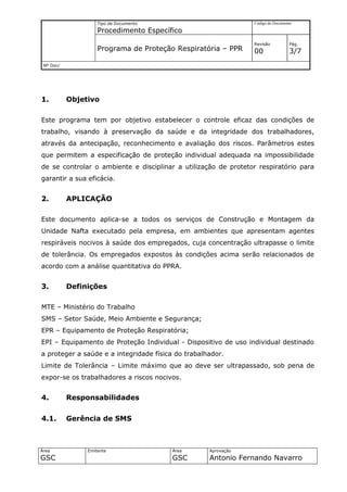 Tipo de Documento                           Código do Documento

                    Procedimento Específico
                                                                Revisão          Pág.
                    Programa de Proteção Respiratória – PPR     00               3/7
 Nº Doc/




1.         Objetivo

Este programa tem por objetivo estabelecer o controle eficaz das condições de
trabalho, visando à preservação da saúde e da integridade dos trabalhadores,
através da antecipação, reconhecimento e avaliação dos riscos. Parâmetros estes
que permitem a especificação de proteção individual adequada na impossibilidade
de se controlar o ambiente e disciplinar a utilização de protetor respiratório para
garantir a sua eficácia.


2.         APLICAÇÃO

Este documento aplica-se a todos os serviços de Construção e Montagem da
Unidade Nafta executado pela empresa, em ambientes que apresentam agentes
respiráveis nocivos à saúde dos empregados, cuja concentração ultrapasse o limite
de tolerância. Os empregados expostos às condições acima serão relacionados de
acordo com a análise quantitativa do PPRA.


3.         Definições

MTE – Ministério do Trabalho
SMS – Setor Saúde, Meio Ambiente e Segurança;
EPR – Equipamento de Proteção Respiratória;
EPI – Equipamento de Proteção Individual - Dispositivo de uso individual destinado
a proteger a saúde e a integridade física do trabalhador.
Limite de Tolerância – Limite máximo que ao deve ser ultrapassado, sob pena de
expor-se os trabalhadores a riscos nocivos.


4.         Responsabilidades

4.1.       Gerência de SMS



Área            Emitente                Área        Aprovação
GSC                                     GSC         Antonio Fernando Navarro
 