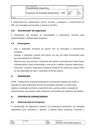 Tipo de Documento                                     Código do Documento

                        Procedimento Específico
                                                                              Revisão          Pág.
                        Programa de Proteção Respiratória – PPR               00               3/7
 Nº Doc/



É responsável por implementar, prover recursos e assegurar o cumprimento do
PPR, com atividade permanente no decorrer da Obra.


4.2.       Coordenador de segurança

É      responsável      por    levantar     as   necessidades   e    administrar   recursos           para
implementação e eficácia deste programa.


4.3        Empregados


-      Usar o respirador fornecido de acordo com as instruções e treinamentos
       recebidos;
-      Guardar o respirador, quando não estiver em uso, de modo conveniente para
       que não danifique ou deforme;
-      Observar para que quando o respirador não estiver funcionado bem, deve deixar
       imediatamente a área contaminada e comunicar o defeito à pessoa responsável;
-      Comunicar à pessoa responsável qualquer problema de saúde que possa influir
       na sua capacidade de usar o respirador de forma segura.


5.         DESCRIÇÃO

O PPR - Programa de Proteção Respiratória compreende medidas que visam à
redução de riscos ambientais através de proteção individual ou coletiva que
objetiva a proteção do sistema respiratório dos usuários contra a inalação de
contaminantes, que possam estar presentes na atmosfera do ambiente de trabalho.


6.         CONTROLES OPERACIONAIS

6.1        Administração do Programa

A coordenação de Segurança indicará um profissional qualificado em proteção
respiratória para coordenar e garantir a eficácia deste programa, incluindo o




Área                Emitente                       Área         Aprovação
GSC                                                GSC          Antonio Fernando Navarro
 