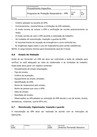 Tipo de Documento                               Código do Documento

                      Procedimento Específico
                                                                      Revisão          Pág.
                      Programa de Proteção Respiratória – PPR         00               3/7
 Nº Doc/



-       Critério adotado na escolha do EPR;
-       Funcionamento, características e limitações do EPR adotado;
-       O modo correto de colocar o EPR e verificação do correto posicionamento no
        rosto;
-       O modo correto de usar o EPR durante a realização do trabalho;
-       Os cuidados de manutenção, inspeção e guarda do EPR;
-       O reconhecimento de situação de emergência e como enfrentá-las;
-      As exigências legais sobre o uso de respiradores para certas substâncias.
NOTA: A carga horária mínima para treinamento será de 4 horas.


6.6        Ensaio de Vedação

Antes de ser fornecido um EPR ele deve ser submetido a teste de vedação para
verificar se está adequado ao rosto do colaborador e às condições de trabalho.
Cada teste deve gerar um registro contendo:
−      Procedimento de ensaio empregado;
−      Tipo de ensaio;
−      Critério de aceitação;
−      Equipamento de ensaio utilizado;
−      Identificação do EPR;
−      Nome do responsável pelo ensaio;
−      Nome da pessoa que usou o EPR;
−      Data do ensaio;
−      Resultado do ensaio;
−      Observações ou dificuldades na colocação do EPR devido a uso de lentes, óculos,
dentaduras, cicatrizes, outros EPI’s etc.


6.7        Manutenção, higienização, inspeção e guarda

A manutenção do EPR deve ser realizada de acordo com as instruções do
fabricante;




Área              Emitente                    Área    Aprovação
GSC                                           GSC     Antonio Fernando Navarro
 