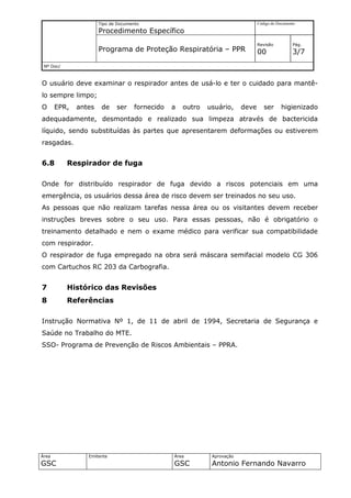 Tipo de Documento                                          Código do Documento

                      Procedimento Específico
                                                                                 Revisão          Pág.
                      Programa de Proteção Respiratória – PPR                    00               3/7
 Nº Doc/



O usuário deve examinar o respirador antes de usá-lo e ter o cuidado para mantê-
lo sempre limpo;
O      EPR,   antes    de    ser     fornecido   a   outro   usuário,     deve      ser      higienizado
adequadamente, desmontado e realizado sua limpeza através de bactericida
líquido, sendo substituídas às partes que apresentarem deformações ou estiverem
rasgadas.


6.8        Respirador de fuga

Onde for distribuído respirador de fuga devido a riscos potenciais em uma
emergência, os usuários dessa área de risco devem ser treinados no seu uso.
As pessoas que não realizam tarefas nessa área ou os visitantes devem receber
instruções breves sobre o seu uso. Para essas pessoas, não é obrigatório o
treinamento detalhado e nem o exame médico para verificar sua compatibilidade
com respirador.
O respirador de fuga empregado na obra será máscara semifacial modelo CG 306
com Cartuchos RC 203 da Carbografia.


7          Histórico das Revisões
8          Referências

Instrução Normativa Nº 1, de 11 de abril de 1994, Secretaria de Segurança e
Saúde no Trabalho do MTE.
SSO- Programa de Prevenção de Riscos Ambientais – PPRA.




Área             Emitente                        Área         Aprovação
GSC                                              GSC          Antonio Fernando Navarro
 