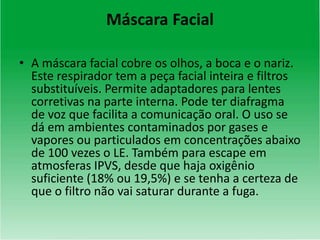 Máscara Facial
• A máscara facial cobre os olhos, a boca e o nariz.
Este respirador tem a peça facial inteira e filtros
substituíveis. Permite adaptadores para lentes
corretivas na parte interna. Pode ter diafragma
de voz que facilita a comunicação oral. O uso se
dá em ambientes contaminados por gases e
vapores ou particulados em concentrações abaixo
de 100 vezes o LE. Também para escape em
atmosferas IPVS, desde que haja oxigênio
suficiente (18% ou 19,5%) e se tenha a certeza de
que o filtro não vai saturar durante a fuga.
 