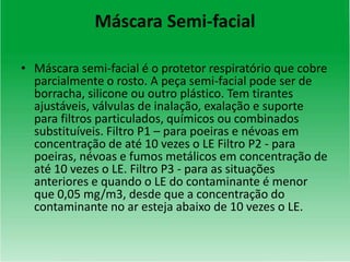 Máscara Semi-facial
• Máscara semi-facial é o protetor respiratório que cobre
parcialmente o rosto. A peça semi-facial pode ser de
borracha, silicone ou outro plástico. Tem tirantes
ajustáveis, válvulas de inalação, exalação e suporte
para filtros particulados, químicos ou combinados
substituíveis. Filtro P1 – para poeiras e névoas em
concentração de até 10 vezes o LE Filtro P2 - para
poeiras, névoas e fumos metálicos em concentração de
até 10 vezes o LE. Filtro P3 - para as situações
anteriores e quando o LE do contaminante é menor
que 0,05 mg/m3, desde que a concentração do
contaminante no ar esteja abaixo de 10 vezes o LE.
 