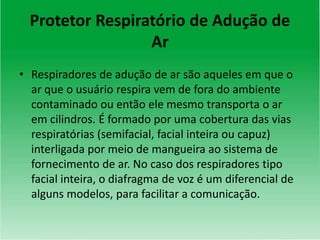Protetor Respiratório de Adução de
Ar
• Respiradores de adução de ar são aqueles em que o
ar que o usuário respira vem de fora do ambiente
contaminado ou então ele mesmo transporta o ar
em cilindros. É formado por uma cobertura das vias
respiratórias (semifacial, facial inteira ou capuz)
interligada por meio de mangueira ao sistema de
fornecimento de ar. No caso dos respiradores tipo
facial inteira, o diafragma de voz é um diferencial de
alguns modelos, para facilitar a comunicação.
 