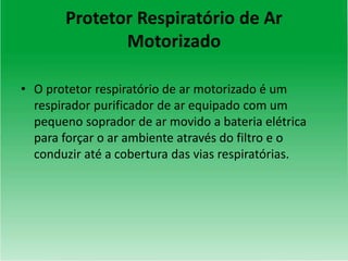 Protetor Respiratório de Ar
Motorizado
• O protetor respiratório de ar motorizado é um
respirador purificador de ar equipado com um
pequeno soprador de ar movido a bateria elétrica
para forçar o ar ambiente através do filtro e o
conduzir até a cobertura das vias respiratórias.
 