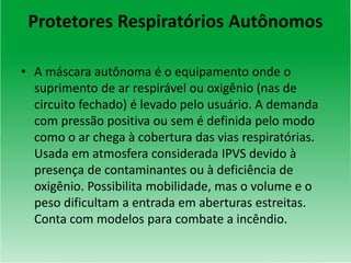 Protetores Respiratórios Autônomos
• A máscara autônoma é o equipamento onde o
suprimento de ar respirável ou oxigênio (nas de
circuito fechado) é levado pelo usuário. A demanda
com pressão positiva ou sem é definida pelo modo
como o ar chega à cobertura das vias respiratórias.
Usada em atmosfera considerada IPVS devido à
presença de contaminantes ou à deficiência de
oxigênio. Possibilita mobilidade, mas o volume e o
peso dificultam a entrada em aberturas estreitas.
Conta com modelos para combate a incêndio.
 