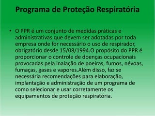 Programa de Proteção Respiratória
• O PPR é um conjunto de medidas práticas e
administrativas que devem ser adotadas por toda
empresa onde for necessário o uso de respirador,
obrigatório desde 15/08/1994.O propósito do PPR é
proporcionar o controle de doenças ocupacionais
provocadas pela inalação de poeiras, fumos, névoas,
fumaças, gases e vapores.Além disso, faz se
necessária recomendações para elaboração,
implantação e administração de um programa de
como selecionar e usar corretamente os
equipamentos de proteção respiratória.
 