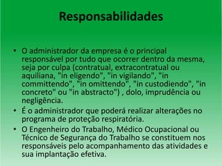 Responsabilidades
• O administrador da empresa é o principal
responsável por tudo que ocorrer dentro da mesma,
seja por culpa (contratual, extracontratual ou
aquiliana, "in eligendo", "in vigilando", "in
committendo", "in omittendo", "in custodiendo", "in
concreto" ou "in abstracto") , dolo, imprudência ou
negligência.
• É o administrador que poderá realizar alterações no
programa de proteção respiratória.
• O Engenheiro do Trabalho, Médico Ocupacional ou
Técnico de Segurança do Trabalho se constituem nos
responsáveis pelo acompanhamento das atividades e
sua implantação efetiva.
 