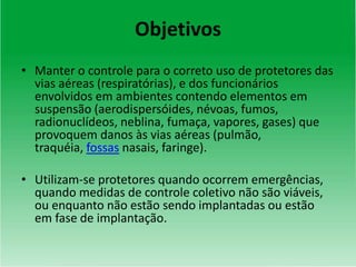 Objetivos
• Manter o controle para o correto uso de protetores das
vias aéreas (respiratórias), e dos funcionários
envolvidos em ambientes contendo elementos em
suspensão (aerodispersóides, névoas, fumos,
radionuclídeos, neblina, fumaça, vapores, gases) que
provoquem danos às vias aéreas (pulmão,
traquéia, fossas nasais, faringe).
• Utilizam-se protetores quando ocorrem emergências,
quando medidas de controle coletivo não são viáveis,
ou enquanto não estão sendo implantadas ou estão
em fase de implantação.
 