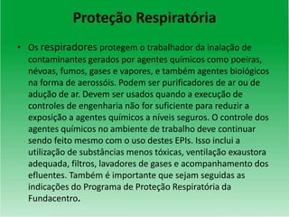 Proteção Respiratória
• Os respiradores protegem o trabalhador da inalação de
contaminantes gerados por agentes químicos como poeiras,
névoas, fumos, gases e vapores, e também agentes biológicos
na forma de aerossóis. Podem ser purificadores de ar ou de
adução de ar. Devem ser usados quando a execução de
controles de engenharia não for suficiente para reduzir a
exposição a agentes químicos a níveis seguros. O controle dos
agentes químicos no ambiente de trabalho deve continuar
sendo feito mesmo com o uso destes EPIs. Isso inclui a
utilização de substâncias menos tóxicas, ventilação exaustora
adequada, filtros, lavadores de gases e acompanhamento dos
efluentes. Também é importante que sejam seguidas as
indicações do Programa de Proteção Respiratória da
Fundacentro.
 