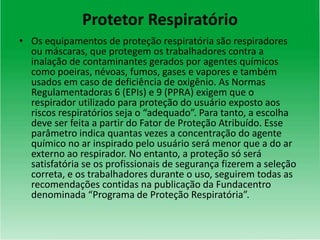 Protetor Respiratório
• Os equipamentos de proteção respiratória são respiradores
ou máscaras, que protegem os trabalhadores contra a
inalação de contaminantes gerados por agentes químicos
como poeiras, névoas, fumos, gases e vapores e também
usados em caso de deficiência de oxigênio. As Normas
Regulamentadoras 6 (EPIs) e 9 (PPRA) exigem que o
respirador utilizado para proteção do usuário exposto aos
riscos respiratórios seja o “adequado”. Para tanto, a escolha
deve ser feita a partir do Fator de Proteção Atribuído. Esse
parâmetro indica quantas vezes a concentração do agente
químico no ar inspirado pelo usuário será menor que a do ar
externo ao respirador. No entanto, a proteção só será
satisfatória se os profissionais de segurança fizerem a seleção
correta, e os trabalhadores durante o uso, seguirem todas as
recomendações contidas na publicação da Fundacentro
denominada “Programa de Proteção Respiratória”.
 