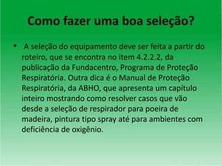Como fazer uma boa seleção?
• A seleção do equipamento deve ser feita a partir do
roteiro, que se encontra no item 4.2.2.2, da
publicação da Fundacentro, Programa de Proteção
Respiratória. Outra dica é o Manual de Proteção
Respiratória, da ABHO, que apresenta um capítulo
inteiro mostrando como resolver casos que vão
desde a seleção de respirador para poeira de
madeira, pintura tipo spray até para ambientes com
deficiência de oxigênio.
 