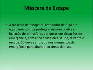 Máscara de Escape
• A máscara de escape ou respirador de fuga é o
equipamento que protege o usuário contra a
inalação de atmosferas perigosas em situações de
emergência, com risco à vida ou à saúde, durante o
escape. Só deve ser usado nos momentos de
emergência para abandonar áreas de risco.
 
