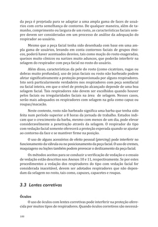100
da peça é projetada para se adaptar a uma ampla gama de faces de usuá-
rios com certa semelhança de contorno. De qualquer maneira, além de ta-
manho, comprimento ou largura de um rosto, as características faciais sem-
pre devem ser consideradas em um processo de análise da adequação do
respirador ao usuário.
Mesmo que a peça facial tenha sido desenhada com base em uma am-
pla gama de usuários, levando em conta contornos faciais de grupos étni-
cos, poderá haver acentuados desvios, tais como maçãs do rosto exageradas,
queixos muito cônicos ou narizes muito aduncos, que poderão interferir na
selagem do respirador com peça facial no rosto do usuário.
Além disso, características da pele do rosto (como cicatrizes, rugas ou
dobras muito profundas), uso de joias faciais ou rosto não barbeado podem
afetar significativamente a proteção proporcionada por alguns respiradores.
Isto será particularmente verdadeiro nos respiradores com peça semifacial
ou facial inteira, em que o nível de proteção alcançado depende de uma boa
selagem facial. Tais respiradores não devem ser escolhidos quando houver
pelos faciais ou irregularidades faciais na área de selagem. Nesses casos,
serão mais adequados os respiradores com selagem na gola como capuz ou
roupas/macacão.
Neste contexto, rosto não barbeado significa uma barba que tenha sido
feita num período superior a 8 horas da jornada de trabalho. Estudos indi-
cam que o crescimento da barba, mesmo com menos de um dia, pode elevar
consideravelmente a penetração através da selagem. O respirador do tipo
com vedação facial somente oferecerá a proteção esperada quando se ajustar
ao contorno da face e se mantiver firme na posição.
O uso de alguns acessórios de efeito pessoal (piercing) pode interferir no
funcionamento da válvula ou no posicionamento da peça facial. O uso de cremes,
maquiagens ou loções também podem provocar o deslizamento da peça facial.
Os métodos aceitos para se conduzir a verificação de vedação e o ensaio
de vedação estão descritos nos Anexos 10 e 11, respectivamente. Se por estes
procedimentos a vedação dos respiradores do tipo com vedação facial for
considerada inaceitável, devem ser adotados respiradores que não depen-
dam da selagem no rosto, tais como, capuzes, capacetes e roupas.
3.3 Lentes corretivas
Óculos
O uso de óculos com lentes corretivas pode interferir na proteção ofere-
cida por muitos tipos de respiradores. Quando óculos corretivos são necessá-
PPR_1000.indd 100 23/08/2016 12:16:14
 