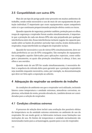 102
3.5 Compatibilidade com outros EPIs
Mais de um tipo de perigo pode estar presente em muitos ambientes de
trabalho, sendo então necessário o uso de mais de um equipamento de pro-
teção individual. É importante que esses equipamentos sejam compatíveis
entre si e que continuem proporcionando proteção efetiva contra os riscos.
Quando capacete de segurança, protetor auditivo, proteção para os olhos,
roupa de segurança e respirador forem usados simultaneamente, é importan-
te que a proteção de cada um desses EPIs não seja prejudicada por qualquer
interferência entre eles. Essas interferências incluem: jugular do capacete pas-
sando sobre as hastes do protetor auricular tipo concha, óculos deslocando o
respirador, roupa interferindo na selagem do respirador na face.
Quando for necessário o uso de vários EPIs simultaneamente, deve ser
dada preferência ao uso de EPIs conjugados. São exemplos de equipamen-
tos conjugados aqueles fabricados para aplicações especiais, como solda-
gem e jateamento, os quais dão proteção simultânea à cabeça, à face, aos
olhos e aos ouvidos.
Quando mais de um EPI for usado simultaneamente, é necessário de-
finir a sequência da retirada deles para garantir que a proteção respiratória
seja mantida enquanto necessária, como, por exemplo, na descontaminação
que deve ser feita após a exposição ao asbesto.
4 Adequação do respirador ao ambiente de trabalho
As condições do ambiente em que o respirador será utilizado, incluindo
fatores como temperatura e umidade extremas, atmosferas corrosivas, ex-
plosivas, velocidade do vento, pressão elevada etc., também devem ser consi-
deradas para a seleção do respirador.
4.1 Condições climáticas extremas
O processo de seleção deve incluir uma avaliação dos possíveis efeitos
da temperatura ou da umidade extrema existentes no ambiente de uso do
respirador. De um modo geral, os fabricantes incluem essas limitações nas
instruções de uso. Os limites de temperatura e umidade normalmente são
mencionados tanto para a armazenagem, quanto para o uso do respirador.
PPR_1000.indd 102 23/08/2016 12:16:15
 