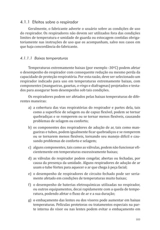 103
4.1.1 Efeitos sobre o respirador
Geralmente, o fabricante adverte o usuário sobre as condições de uso
do respirador. Os respiradores não devem ser utilizados fora das condições
limites de temperatura e umidade de guarda ou estocagem contidas obriga-
toriamente nas instruções de uso que os acompanham, salvo nos casos em
que haja concordância do fabricante.
4.1.1.1 Baixas temperaturas
Temperaturas extremamente baixas (por exemplo -30o
C) podem afetar
o desempenho do respirador com consequente redução ou mesmo perda da
capacidade de proteção respiratória. Por esta razão, deve ser selecionado um
respirador indicado para uso em temperaturas extremamente baixas, com
componentes (mangueiras, gaxetas, o-rings e diafragmas) projetados e testa-
dos para assegurar bom desempenho sob tais condições.
Os respiradores podem ser afetados pelas baixas temperaturas de dife-
rentes maneiras:
a)	 a cobertura das vias respiratórias do respirador e partes dela, tais
como a superfície de selagem ou de capuz flexível, podem se tornar
quebradiças e se romperem ou se tornar menos flexíveis, causando
problemas de selagem ou conforto;
b)	os componentes dos respiradores de adução de ar, tais como man-
gueiras e tubos, podem igualmente ficar quebradiços e se romperem
ou se tornarem menos flexíveis, tornando seu manejo difícil e cau-
sando problemas de conforto e selagem;
c)	 alguns componentes, tais como as válvulas, podem não funcionar efi-
cientemente em temperaturas excessivamente baixas;
d)	as válvulas do respirador podem congelar, abertas ou fechadas, por
causa da presença da umidade. Alguns respiradores de adução de ar
usam o tubo Vortex para aquecer o ar que chega à peça facial;
e)	 o desempenho de respiradores de circuito fechado pode ser seria-
mente afetado em condições de temperaturas muito baixas;
f)	 o desempenho de baterias eletroquímicas utilizadas no respirador,
ou outros equipamentos, decai rapidamente com a queda de tempe-
ratura, podendo afetar o fluxo de ar e a sua duração;
g)	 o embaçamento das lentes ou dos visores pode aumentar em baixas
temperaturas. Películas protetoras ou tratamentos especiais na par-
te interna do visor ou nas lentes podem evitar o embaçamento em
PPR_1000.indd 103 23/08/2016 12:16:15
 
