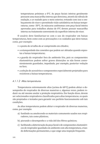 104
temperaturas próximas a 0°C. As peças faciais inteiras geralmente
possuem uma mascarilha interna que direciona, através da válvula de
exalação, o ar exalado para o meio exterior, evitando com isso o em-
baçamento do visor e permitindo visão satisfatória em baixas tempe-
raturas, como -30°C. As máscaras autônomas com peça facial inteira
aprovadas para trabalhos abaixo de 0°C devem possuir mascarilha
interna ou tratamento conveniente da superfície interna do visor.
O usuário deve familiarizar-se com o uso do respirador em baixas
temperaturas, bem como com as precauções e os cuidados que deve tomar,
como, por exemplo:
•	o ponto de orvalho do ar comprimido em cilindro;
•	a estanqueidade das conexões que podem ser afetadas quando expos-
tas a baixas temperaturas;
•	a guarda do respirador fora do ambiente frio, pois os componentes
elastoméricos podem sofrer graves distorções se não forem conve-
nientemente guardados, impedindo, por exemplo, posterior vedação
na face;
•	a seleção de acessórios e componentes especialmente projetados para
resistirem a baixas temperaturas.
4.1.1.2 Altas temperaturas
Temperaturas extremamente altas (acima de 60o
C) podem afetar o de-
sempenho do respirador de diversas maneiras e, algumas vezes, podem re-
duzir ou até mesmo anular a proteção respiratória. Em função disso, devem
ser selecionados respiradores classificados para altas temperaturas, os quais
são projetados e testados para garantir seu perfeito funcionamento sob tais
condições.
As altas temperaturas podem afetar o respirador de diversas maneiras,
como, por exemplo:
a)	 fundindo ou amolecendo os materiais comumente usados nos respi-
radores, tais como plásticos;
b)	 piorando o desempenho e a vida útil dos filtros químicos;
c)	 facilitando a deterioração da peça facial e de componentes elastoméri-
cos de respirador guardado em ambiente com alta temperatura, crian-
do deformações permanentes, o que exige uma inspeção frequente.
PPR_1000.indd 104 23/08/2016 12:16:15
 