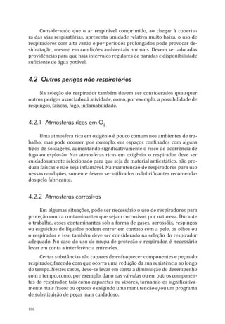 106
Considerando que o ar respirável comprimido, ao chegar à cobertu-
ra das vias respiratórias, apresenta umidade relativa muito baixa, o uso de
respiradores com alta vazão e por períodos prolongados pode provocar de-
sidratação, mesmo em condições ambientais normais. Devem ser adotadas
providências para que haja intervalos regulares de paradas e disponibilidade
suficiente de água potável.
4.2 Outros perigos não respiratórios
Na seleção do respirador também devem ser considerados quaisquer
outros perigos associados à atividade, como, por exemplo, a possibilidade de
respingos, faíscas, fogo, inflamabilidade.
4.2.1 Atmosferas ricas em O2
Uma atmosfera rica em oxigênio é pouco comum nos ambientes de tra-
balho, mas pode ocorrer, por exemplo, em espaços confinados com alguns
tipos de soldagens, aumentando significativamente o risco de ocorrência de
fogo ou explosão. Nas atmosferas ricas em oxigênio, o respirador deve ser
cuidadosamente selecionado para que seja de material antiestático, não pro-
duza faíscas e não seja inflamável. Na manutenção de respiradores para uso
nessas condições, somente devem ser utilizados os lubrificantes recomenda-
dos pelo fabricante.
4.2.2 Atmosferas corrosivas
Em algumas situações, pode ser necessário o uso de respiradores para
proteção contra contaminantes que sejam corrosivos por natureza. Durante
o trabalho, esses contaminantes sob a forma de gases, aerossóis, respingos
ou esguichos de líquidos podem entrar em contato com a pele, os olhos ou
o respirador e isso também deve ser considerado na seleção do respirador
adequado. No caso do uso de roupa de proteção e respirador, é necessário
levar em conta a interferência entre eles.
Certas substâncias são capazes de enfraquecer componentes e peças do
respirador, fazendo com que ocorra uma redução da sua resistência ao longo
do tempo. Nestes casos, deve-se levar em conta a diminuição do desempenho
com o tempo, como, por exemplo, dano nas válvulas ou em outros componen-
tes do respirador, tais como capacetes ou visores, tornando-os significativa-
mente mais fracos ou opacos e exigindo uma manutenção e/ou um programa
de substituição de peças mais cuidadoso.
PPR_1000.indd 106 23/08/2016 12:16:15
 