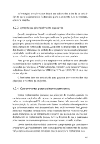 107
Informações do fabricante devem ser solicitadas a fim de se certifi-
car de que o equipamento é adequado para o ambiente e, se necessário,
alterar a escolha.
4.2.3 Atmosferas potencialmente explosivas
Quando o respirador é usado em atmosfera potencialmente explosiva, sua
seleção deve verificar se ele é uma possível fonte de ignição. Qualquer respira-
dor, roupa ou equipamento utilizado pelo usuário pode se tornar uma fonte de
ignição pela geração de faíscas devido ao impacto sobre partes metálicas ou
pelo acúmulo de eletricidade estática. A limpeza e a manutenção do respira-
dor devem ser planejadas no sentido de se assegurar que possível acúmulo de
eletricidade estática não seja aumentado pelo processo de limpeza ou que não
sejam reduzidas as propriedades antiestáticas inerentes ao produto.
Para que se possa utilizar um respirador em ambientes com atmosfe-
ra potencialmente explosiva, o equipamento deve ter segurança intrínseca
e atender, por exemplo, à Portaria Inmetro/Ministério do Desenvolvimento
Indústria e Comércio do Exterior (MDIC) nº 179, de 18/05/2010, ou a que
estiver vigente.
O fabricante deve ser consultado para garantir que o respirador seja
adequado a esse tipo de ambiente.
4.2.4 Contaminantes potencialmente permeantes
Certos contaminantes presentes no ambiente de trabalho, quando em
contato com o respirador, são capazes de permear através dos materiais utili-
zados na construção do EPR e de evaporarem dentro dele, causando uma so-
bre-exposição do usuário. Nesses casos, devem ser selecionados respiradores
que utilizam materiais mais impermeáveis. Essa análise deve ser feita, princi-
palmente, em certos componentes, como cobertura das vias respiratórias, tra-
queia, mangueiras de ar comprimido respirável que possam ser imersas aci-
dentalmente no contaminante líquido. Deve-se lembrar de que a permeação
pode ocorrer mesmo nos respiradores que operam em pressão positiva.
Devem ser tomados cuidados com certos componentes que conduzem o
ar respirável, particularmente com as mangueiras de suprimento de ar, pois
várias substâncias químicas perigosas podem penetrar e contaminar o ar.
PPR_1000.indd 107 23/08/2016 12:16:15
 