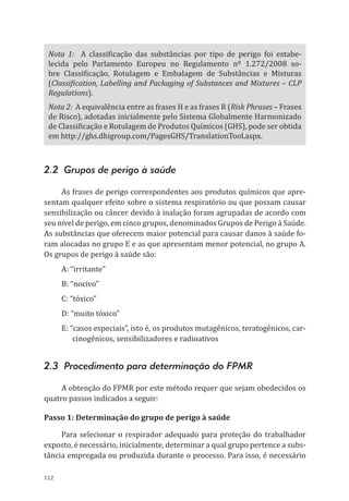 112
Nota 1: A classificação das substâncias por tipo de perigo foi estabe-
lecida pelo Parlamento Europeu no Regulamento nº 1.272/2008 so-
bre Classificação, Rotulagem e Embalagem de Substâncias e Misturas
(Classification, Labelling and Packaging of Substances and Mixtures – CLP
Regulations).
Nota 2: A equivalência entre as frases H e as frases R (Risk Phrases – Frases
de Risco), adotadas inicialmente pelo Sistema Globalmente Harmonizado
de Classificação e Rotulagem de Produtos Químicos (GHS), pode ser obtida
em http://ghs.dhigroup.com/PagesGHS/TranslationTool.aspx.
2.2 Grupos de perigo à saúde
As frases de perigo correspondentes aos produtos químicos que apre-
sentam qualquer efeito sobre o sistema respiratório ou que possam causar
sensibilização ou câncer devido à inalação foram agrupadas de acordo com
seu nível de perigo, em cinco grupos, denominados Grupos de Perigo à Saúde.
As substâncias que oferecem maior potencial para causar danos à saúde fo-
ram alocadas no grupo E e as que apresentam menor potencial, no grupo A.
Os grupos de perigo à saúde são:
A: “irritante”
B: “nocivo”
C: “tóxico”
D: “muito tóxico”
E: “casos especiais”, isto é, os produtos mutagênicos, teratogênicos, car-
cinogênicos, sensibilizadores e radioativos
2.3 Procedimento para determinação do FPMR
A obtenção do FPMR por este método requer que sejam obedecidos os
quatro passos indicados a seguir:
Passo 1: Determinação do grupo de perigo à saúde
Para selecionar o respirador adequado para proteção do trabalhador
exposto, é necessário, inicialmente, determinar a qual grupo pertence a subs-
tância empregada ou produzida durante o processo. Para isso, é necessário
PPR_1000.indd 112 23/08/2016 12:16:15
 
