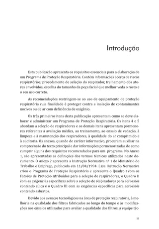 11
Introdução
Esta publicação apresenta os requisitos essenciais para a elaboração de
um Programa de Proteção Respiratória. Contém informações acerca de riscos
respiratórios, procedimento de seleção do respirador, treinamento dos ato-
res envolvidos, escolha do tamanho da peça facial que melhor veda o rosto e
o seu uso correto.
As recomendações restringem-se ao uso de equipamento de proteção
respiratória cuja finalidade é proteger contra a inalação de contaminantes
nocivos ou de ar com deficiência de oxigênio.
Os três primeiros itens desta publicação apresentam como se deve ela-
borar e administrar um Programa de Proteção Respiratória. Os itens 4 e 5
abordam a seleção de respiradores e os demais itens apresentam pormeno-
res referentes à avaliação médica, ao treinamento, ao ensaio de vedação, à
limpeza e à manutenção dos respiradores, à qualidade do ar comprimido e
à auditoria. Os anexos, quando de caráter informativo, procuram auxiliar na
compreensão do texto principal e dar informações pormenorizadas de como
cumprir alguns dos requisitos recomendados para um programa. No Anexo
1, são apresentadas as definições dos termos técnicos utilizados neste do-
cumento. O Anexo 2 apresenta a Instrução Normativa nº 1 do Ministério do
Trabalho e Emprego, publicada em 11/04/1994. Essa Instrução Normativa
criou o Programa de Proteção Respiratória e apresenta o Quadro I com os
Fatores de Proteção Atribuídos para a seleção de respiradores, o Quadro II
com as exigências específicas sobre a seleção de respiradores para aerossóis
contendo sílica e o Quadro III com as exigências específicas para aerossóis
contendo asbestos.
Devido aos avanços tecnológicos na área de proteção respiratória, à me-
lhoria na qualidade dos filtros fabricados ao longo do tempo e às modifica-
ções nos ensaios utilizados para avaliar a qualidade dos filtros, a equipe téc-
PPR_1000.indd 11 23/08/2016 12:16:11
 