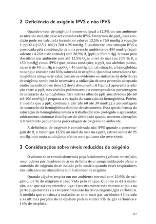 123
2 Deficiência de oxigênio IPVS e não IPVS
Quando o teor de oxigênio é menor ou igual a 12,5% em um ambiente
ao nível do mar, ele deve ser considerado IPVS. Em termos de ppO2
, essa con-
dição pode ser calculada levando os valores 12,5% e 760 mmHg à equação
1: ppO2 = (12,5 / 100) x 760 = 95 mmHg. É igualmente uma situação IPVS a
provocada pela combinação de uma pressão ambiente de 450 mmHg (equi-
valente a 4.240 m de altitude) com 20,9% O2
(ppO2
= 95 mmHg). A razão para
classificar um ambiente com até 12,5% O2
ao nível do mar (ou 20,9 % O2
a
450 mmHg) como IPVS é que, nessas condições, a ppO2
nos alvéolos pulmo-
nares é de 48 mmHg e a ppCO2
= 40 mmHg. Em tal situação, a hemoglobina
no sangue alveolar está 83% saturada de oxigênio. Quando a saturação na he-
moglobina atinge este valor, tornam-se evidentes os sintomas da deficiência
de oxigênio, sendo então necessária a utilização de uma proteção adequada
conforme indicado no item 5.2 deste documento. A Figura 1 apresenta a rela-
ção entre a ppO2
nos alvéolos pulmonares e a correspondente porcentagem
de saturação da hemoglobina. Para valores altos da ppO2
nos alvéolos (de 60
até 100 mmHg), é pequena a variação da saturação da hemoglobina. Porém,
à medida que a ppO2
continua a cair (de 60 até 30 mmHg), a porcentagem
de saturação da hemoglobina diminui drasticamente. Essa queda brusca da
saturação da hemoglobina levará o trabalhador não protegido a apresentar,
subitamente, sintomas fisiológicos de debilidade quando ocorrem alterações
relativamente pequenas na porcentagem de oxigênio no ambiente.
A deficiência de oxigênio é considerada não IPVS quando a porcenta-
gem de O2
é maior que 12,5% ao nível do mar ou a ppO2
estiver acima de 95
mmHg, pois nesta condição os efeitos no organismo são reversíveis.
3 Considerações sobre níveis reduzidos de oxigênio
O volume de ar contido dentro da peça facial inteira (volume morto) dos
respiradores purificadores de ar ou de linha de ar comprimido pode afetar o
conteúdo de oxigênio do ar inalado pelo usuário quando esses respiradores
são utilizados em atmosferas com baixo teor de oxigênio.
Quando alguém respira em um ambiente normal com 20,9% de oxi-
gênio, parte do oxigênio é absorvida pelo sangue. Quando se dá a exala-
ção, o ar que sai em primeiro lugar é praticamente esse mesmo ar, pois na
parte superior das vias respiratórias não há troca oxigênio/gás carbônico.
À medida que continua a exalação, ar com mais gás carbônico é liberado
e as últimas porções do ar exalado podem conter 5% de gás carbônico e
16% de oxigênio.
PPR_1000.indd 123 23/08/2016 12:16:15
 