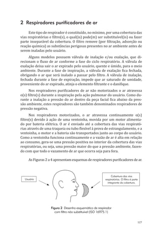 127
2 Respiradores purificadores de ar
Este tipo de respirador é constituído, no mínimo, por uma cobertura das
vias respiratórias e filtro(s), o qual(is) pode(m) ser substituível(is) ou fazer
parte inseparável da cobertura. O filtro remove (por filtração, adsorção ou
reação química) as substâncias perigosas presentes no ar ambiente antes de
serem inaladas pelo usuário.
Alguns modelos possuem válvula de inalação e/ou exalação, que di-
recionam o fluxo de ar conforme a fase do ciclo respiratório. A válvula de
exalação deixa sair o ar expirado pelo usuário, quente e úmido, para o meio
ambiente. Durante a fase de inspiração, a válvula de exalação fica fechada,
obrigando o ar que será inalado a passar pelo filtro. A válvula de inalação,
fechada durante a fase de expiração, impede que ar saturado de umidade,
proveniente do ar expirado, atinja o elemento filtrante e o danifique.
Nos respiradores purificadores de ar não motorizados o ar atravessa
o(s) filtro(s) durante a inspiração pela ação pulmonar do usuário. Como du-
rante a inalação a pressão do ar dentro da peça facial fica abaixo da pres-
são ambiente, estes respiradores são também denominados respiradores de
pressão negativa.
Nos respiradores motorizados, o ar atravessa continuamente o(s)
filtro(s) devido à ação de uma ventoinha, movida por um motor alimenta-
do por bateria elétrica. O ar é enviado até a cobertura das vias respirató-
rias através de uma traqueia ou tubo flexível à prova de estrangulamento, e a
ventoinha, o motor e a bateria são transportados junto ao corpo do usuário.
Como a ventoinha funciona continuamente e a vazão de ar é alta em relação
ao consumo, gera-se uma pressão positiva no interior da cobertura das vias
respiratórias, ou seja, uma pressão maior do que a pressão ambiente, fazen-
do com que todo o vazamento de ar que ocorra seja para fora.
As Figuras 2 a 4 apresentam esquemas de respiradores purificadores de ar.
Usuário
Cobertura das vias
respiratórias. O filtro é parte
integrante da cobertura.
Figura 2 Desenho esquemático de respirador
com filtro não substituível (ISO 16975.1)
PPR_1000.indd 127 23/08/2016 12:16:16
 