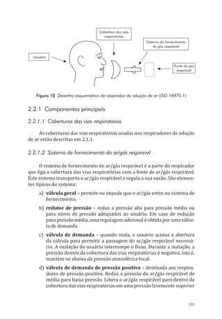 135
Cobertura das vias
respiratórias
Sistema de fornecimento
do gás respirável
Fonte de gás
respirável
Usuário
Figura 10 Desenho esquemático de respirador de adução de ar (ISO 16975.1)
2.2.1 Componentes principais
2.2.1.1 Coberturas das vias respiratorias
As coberturas das vias respiratórias usadas nos respiradores de adução
de ar estão descritas em 2.1.1.
2.2.1.2 Sistema de fornecimento do ar/gás respirável
O sistema de fornecimento do ar/gás respirável é a parte do respirador
que liga a cobertura das vias respiratórias com a fonte de ar/gás respirável.
Este sistema transporta o ar/gás respirável e regula a sua vazão. São elemen-
tos típicos do sistema:
a)	 válvula geral – permite ou impede que o ar/gás entre no sistema de
fornecimento.
b)	redutor de pressão – reduz a pressão alta para pressão média ou
para níveis de pressão adequados ao usuário. Em caso de redução
para pressão média, uma regulagem adicional é obtida por uma válvu-
la de demanda.
c)	 válvula de demanda – quando inala, o usuário aciona a abertura
da válvula para permitir a passagem do ar/gás respirável necessá-
rio. A exalação do usuário interrompe o fluxo. Durante a inalação, a
pressão dentro da cobertura das vias respiratórias é negativa, isto é,
mantém-se abaixo da pressão atmosférica local.
d)	 válvula de demanda de pressão positiva – destinada aos respira-
dores de pressão positiva. Reduz a pressão do ar/gás respirável de
média para baixa pressão. Libera o ar/gás respirável para dentro da
cobertura das vias respiratórias em uma pressão levemente superior
PPR_1000.indd 135 23/08/2016 12:16:20
 