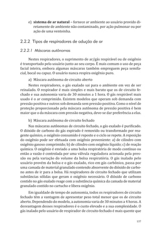 137
e)	 sistema de ar natural – fornece ar ambiente ao usuário provido di-
retamente de ambiente não contaminado, por ação pulmonar ou por
ação de uma ventoinha.
2.2.2 Tipos de respiradores de adução de ar
2.2.2.1 Máscaras autônomas
Nestes respiradores, o suprimento de ar/gás respirável ou de oxigênio
é transportado pelo usuário junto ao seu corpo. É mais comum o uso de peça
facial inteira, embora algumas máscaras também empreguem peça semifa-
cial, bocal ou capuz. O usuário nunca respira oxigênio puro.
a)	 Máscara autônoma de circuito aberto
Nestes respiradores, o gás exalado sai para o ambiente em vez de ser
reinalado. O respirador é mais simples e mais barato que os de circuito fe-
chado e sua autonomia varia de 30 minutos a 1 hora. O gás respirável mais
usado é o ar comprimido. Existem modelos que operam sob demanda com
pressão positiva e outros sob demanda sem pressão positiva. Como o nível de
proteção proporcionado pela máscara autônoma de pressão positiva é bem
maior que o da máscara com pressão negativa, deve-se dar preferência a elas.
b)	 Máscara autônoma de circuito fechado
Nas máscaras autônomas de circuito fechado, o gás exalado é purificado.
O dióxido de carbono do gás expirado é removido ou transformado por rea-
gente químico, o oxigênio consumido é reposto e o ciclo se repete. A reposição
do oxigênio pode ser efetuada com oxigênio proveniente: a) de cilindro com
oxigênio gasoso comprimido; b) de cilindro com oxigênio líquido; c) de reação
química. O oxigênio é enviado a uma bolsa respiratória de modo contínuo ou
então a vazão é controlada por uma válvula reguladora acionada pela pres-
são ou pela variação do volume da bolsa respiratória. O gás inalado pelo
usuário provém da bolsa e o gás exalado, rico em gás carbônico, passa por
uma camada de material granulado contendo absorvente do dióxido de carbo-
no antes de ir para a bolsa. Há respiradores de circuito fechado que utilizam
substâncias sólidas que geram o oxigênio necessário. O dióxido de carbono
contido no gás exalado reage com a substância química da camada de material
granulado contido no cartucho e libera oxigênio.
Em igualdade de tempo de autonomia, todos os respiradores de circuito
fechado têm a vantagem de apresentar peso total menor que os de circuito
aberto. Dependendo do modelo, a autonomia varia de 30 minutos a 4 horas. A
desvantagem desses respiradores é o custo elevado e a sua complexidade. O
gás inalado pelo usuário de respirador de circuito fechado é mais quente que
PPR_1000.indd 137 23/08/2016 12:16:21
 