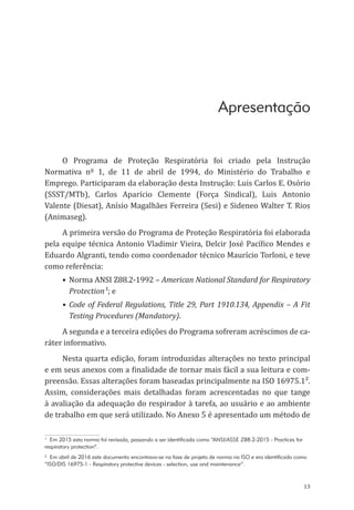 13
Apresentação
O Programa de Proteção Respiratória foi criado pela Instrução
Normativa nº 1, de 11 de abril de 1994, do Ministério do Trabalho e
Emprego. Participaram da elaboração desta Instrução: Luis Carlos E. Osório
(SSST/MTb), Carlos Aparício Clemente (Força Sindical), Luis Antonio
Valente (Diesat), Anísio Magalhães Ferreira (Sesi) e Sideneo Walter T. Rios
(Animaseg).
A primeira versão do Programa de Proteção Respiratória foi elaborada
pela equipe técnica Antonio Vladimir Vieira, Delcir José Pacífico Mendes e
Eduardo Algranti, tendo como coordenador técnico Maurício Torloni, e teve
como referência:
•	Norma ANSI Z88.2-1992 – American National Standard for Respiratory
Protection¹; e
•	 Code of Federal Regulations, Title 29, Part 1910.134, Appendix – A Fit
Testing Procedures (Mandatory).
A segunda e a terceira edições do Programa sofreram acréscimos de ca-
ráter informativo.
Nesta quarta edição, foram introduzidas alterações no texto principal
e em seus anexos com a finalidade de tornar mais fácil a sua leitura e com-
preensão. Essas alterações foram baseadas principalmente na ISO 16975.1².
Assim, considerações mais detalhadas foram acrescentadas no que tange
à avaliação da adequação do respirador à tarefa, ao usuário e ao ambiente
de trabalho em que será utilizado. No Anexo 5 é apresentado um método de
¹ Em 2015 esta norma foi revisada, passando a ser identificada como “ANSI/ASSE Z88.2-2015 - Practices for
respiratory protection”.
² Em abril de 2016 este documento encontrava-se na fase de projeto de norma na ISO e era identificado como
“ISO/DIS 16975-1 - Respiratory protective devices - selection, use and maintenance”.
PPR_1000.indd 13 23/08/2016 12:16:11
 