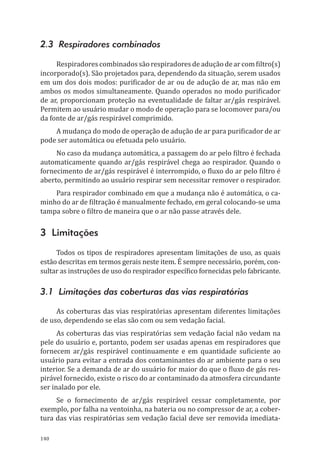 140
2.3 Respiradores combinados
Respiradores combinadossão respiradoresde adução dear com filtro(s)
incorporado(s). São projetados para, dependendo da situação, serem usados
em um dos dois modos: purificador de ar ou de adução de ar, mas não em
ambos os modos simultaneamente. Quando operados no modo purificador
de ar, proporcionam proteção na eventualidade de faltar ar/gás respirável.
Permitem ao usuário mudar o modo de operação para se locomover para/ou
da fonte de ar/gás respirável comprimido.
A mudança do modo de operação de adução de ar para purificador de ar
pode ser automática ou efetuada pelo usuário.
No caso da mudança automática, a passagem do ar pelo filtro é fechada
automaticamente quando ar/gás respirável chega ao respirador. Quando o
fornecimento de ar/gás respirável é interrompido, o fluxo do ar pelo filtro é
aberto, permitindo ao usuário respirar sem necessitar remover o respirador.
Para respirador combinado em que a mudança não é automática, o ca-
minho do ar de filtração é manualmente fechado, em geral colocando-se uma
tampa sobre o filtro de maneira que o ar não passe através dele.
3 Limitações
Todos os tipos de respiradores apresentam limitações de uso, as quais
estão descritas em termos gerais neste item. É sempre necessário, porém, con-
sultar as instruções de uso do respirador específico fornecidas pelo fabricante.
3.1 Limitações das coberturas das vias respiratórias
As coberturas das vias respiratórias apresentam diferentes limitações
de uso, dependendo se elas são com ou sem vedação facial.
As coberturas das vias respiratórias sem vedação facial não vedam na
pele do usuário e, portanto, podem ser usadas apenas em respiradores que
fornecem ar/gás respirável continuamente e em quantidade suficiente ao
usuário para evitar a entrada dos contaminantes do ar ambiente para o seu
interior. Se a demanda de ar do usuário for maior do que o fluxo de gás res-
pirável fornecido, existe o risco do ar contaminado da atmosfera circundante
ser inalado por ele.
Se o fornecimento de ar/gás respirável cessar completamente, por
exemplo, por falha na ventoinha, na bateria ou no compressor de ar, a cober-
tura das vias respiratórias sem vedação facial deve ser removida imediata-
PPR_1000.indd 140 23/08/2016 12:16:21
 