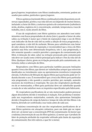 142
gases/vapores; respiradores com filtros combinados, entretanto, podem ser
usados para ambos, partículas e gases/vapores.
Filtros químicos (incluindo filtros combinados) estão disponíveis em di-
versas capacidades, porém a sua vida útil em uso depende de muitos fatores,
incluindo a classe do filtro, a natureza química do contaminante (substância
ácida, alcalina, orgânica etc.), concentração, umidade, temperatura e taxa de
trabalho, isto é, vazão através do filtro.
O uso de respiradores com filtros químicos em atmosfera com conta-
minantes com fracas propriedades de alerta (isto é, quando o limiar de odor,
sabor, ou irritação é maior que o limite de exposição) exige o uso de filtros
com indicador de fim de vida útil ou então a adoção de troca programada, a
qual considera a vida útil do sorbente. Mesmo para substâncias com limiar
de odor abaixo do limite de exposição, é recomendável que a troca do filtro
químico seja feita com determinada frequência, isto é, seja programada, e
não somente quando o usuário perceber a passagem do contaminante pelo
filtro. A detecção do odor, sabor ou irritação provocado pelo contaminante
não deve ser usada como critério principal para indicar o fim da vida útil do
filtro. Qualquer cheiro, gosto ou irritação provocado pelo contaminante, en-
tretanto, indica a saturação do filtro.
Respiradores com filtros para partículas também possuem limitações
quanto à troca dos filtros, que devem ser substituídos sempre que estiverem
danificados ou visivelmente sujos ou apresentarem resistência à respiração
elevada. A eficiência de filtração de alguns filtros para partículas pode ser re-
duzida durante o uso. É recomendável que a troca dos filtros para partículas
seja programada e não quando o usuário perceber, por exemplo, aumento
excessivo da resistência à respiração. No caso dos respiradores purificado-
res de ar motorizados, o filtro para partículas deve ser substituído quando
a vazão de ar não satisfizer mais os requisitos especificados pelo fabricante.
Os respiradores purificadores de ar não motorizados podem provocar
algum desconforto devido à resistência à inalação. Este problema é minimi-
zado nos respiradores motorizados, contudo, eles apresentam limitações
devido à frequência de carga da bateria e tempo de vida útil dos filtros e da
bateria, devendo ser confirmada a sua vazão antes de cada uso.
A máxima concentração de uso dos respiradores purificadores de ar
com filtros químicos em situações rotineiras, para um dado gás ou vapor,
deve ser: a) menor que a concentração IPVS do contaminante; b) menor que
a máxima concentração de uso do filtro químico; c) menor que o produto do
fator de proteção atribuído do respirador utilizado pelo limite de exposição
do contaminante. Dos três valores, o que for o menor.
PPR_1000.indd 142 23/08/2016 12:16:21
 