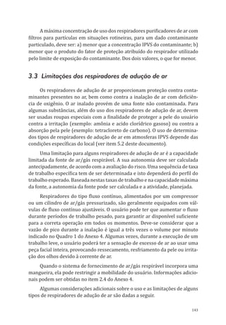 143
A máxima concentração de uso dos respiradores purificadores de ar com
filtros para partículas em situações rotineiras, para um dado contaminante
particulado, deve ser: a) menor que a concentração IPVS do contaminante; b)
menor que o produto do fator de proteção atribuído do respirador utilizado
pelo limite de exposição do contaminante. Dos dois valores, o que for menor.
3.3 Limitações dos respiradores de adução de ar
Os respiradores de adução de ar proporcionam proteção contra conta-
minantes presentes no ar, bem como contra a inalação de ar com deficiên-
cia de oxigênio. O ar inalado provém de uma fonte não contaminada. Para
algumas substâncias, além do uso dos respiradores de adução de ar, devem
ser usadas roupas especiais com a finalidade de proteger a pele do usuário
contra a irritação (exemplo: amônia e acido clorídrico gasoso) ou contra a
absorção pela pele (exemplo: tetracloreto de carbono). O uso de determina-
dos tipos de respiradores de adução de ar em atmosferas IPVS depende das
condições específicas do local (ver item 5.2 deste documento).
Uma limitação para alguns respiradores de adução de ar é a capacidade
limitada da fonte de ar/gás respirável. A sua autonomia deve ser calculada
antecipadamente, de acordo com a avaliação do risco. Uma sequência de taxa
de trabalho específica tem de ser determinada e isto dependerá do perfil do
trabalho esperado. Baseada nestas taxas de trabalho e na capacidade máxima
da fonte, a autonomia da fonte pode ser calculada e a atividade, planejada.
Respiradores do tipo fluxo contínuo, alimentados por um compressor
ou um cilindro de ar/gás pressurizado, são geralmente equipados com vál-
vulas de fluxo contínuo ajustáveis. O usuário pode ter que aumentar o fluxo
durante períodos de trabalho pesado, para garantir ar disponível suficiente
para a correta operação em todos os momentos. Deve-se considerar que a
vazão de pico durante a inalação é igual a três vezes o volume por minuto
indicado no Quadro 1 do Anexo 4. Algumas vezes, durante a execução de um
trabalho leve, o usuário poderá ter a sensação de excesso de ar ao usar uma
peça facial inteira, provocando ressecamento, resfriamento da pele ou irrita-
ção dos olhos devido à corrente de ar.
Quando o sistema de fornecimento de ar/gás respirável incorpora uma
mangueira, ela pode restringir a mobilidade do usuário. Informações adicio-
nais podem ser obtidas no item 2.4 do Anexo 4.
Algumas considerações adicionais sobre o uso e as limitações de alguns
tipos de respiradores de adução de ar são dadas a seguir.
PPR_1000.indd 143 23/08/2016 12:16:21
 