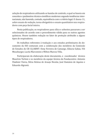 14
seleção de respiradores utilizando as bandas de controle, o qual se baseia em
conceitos e parâmetros técnico-científicos modernos segundo tendências inter-
nacionais, não havendo, contudo, equivalência com o critério legal. O Anexo 11,
sobre ensaio de vedação, torna obrigatório o ensaio quantitativo nos respira-
dores com peça facial inteira.
Nesta publicação, os respiradores para sílica e asbestos passaram a ser
selecionados de acordo com o procedimento válido para os outros agentes
químicos. Houve também redução no fator de proteção atribuído a alguns
tipos de respiradores.
Os trabalhos referentes à tradução e aos estudos preliminares do do-
cumento da ISO contaram com a colaboração dos membros da Comissão
de Estudos do CB 32/ABNT: Osny Ferreira de Camargo, Gláucia Gabas, Vili
Meusburger, Lucila Marcomini e Milton Marcos Villa.
Participaram da elaboração deste documento, o coordenador técnico
Maurício Torloni e os membros da equipe técnica da Fundacentro: Antonio
Vladimir Vieira, Sílvia Helena de Araujo Nicolai, José Damásio de Aquino e
Eduardo Algranti.
PPR_1000.indd 14 23/08/2016 12:16:11
 
