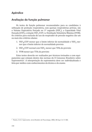 150
Apêndice
Avaliação da função pulmonar
Os testes de função pulmonar recomendados para os candidatos à
utilização de proteção respiratória, com queixas respiratórias prévias, são
o Volume Expiratório Forçado no 1º segundo (VEF1
), a Capacidade Vital
Forçada (CVF), a relação VEF1
/CVF e a Ventilação Voluntária Máxima (VVM).
Os critérios para exclusão de uso do respirador de pressão negativa são um
ou mais dos critérios abaixo:
1.	VEF1/CVF menor que o limite inferior de normalidade e VEF1 me-
nor que o limite inferior de normalidade previsto
2.	VEF1/CVF normal com VEF1 menor que 70% do previsto
3.	 VVM menor que 75% do previsto
Estes testes deverão ser realizados por técnicos treinados e com equi-
pamentos que estejam dentro das normas do II Consenso Brasileiro sobre
Espirometria4
. A interpretação da espirometria deve ser individualizada e
feita por médico com conhecimentos da técnica e do exame.
4
Pereira, C.A.C. Espirometria. Jornal Brasileiro de Pneumologia, 2002; 28 (Supl. 3): S1-S82.
PPR_1000.indd 150 23/08/2016 12:16:21
 