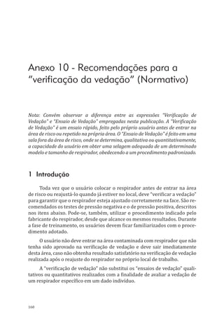 160
Anexo 10 - Recomendações para a
“verificação da vedação” (Normativo)
Nota: Convém observar a diferença entre as expressões “Verificação de
Vedação” e “Ensaio de Vedação” empregadas nesta publicação. A “Verificação
de Vedação” é um ensaio rápido, feito pelo próprio usuário antes de entrar na
área de risco ou repetido na própria área. O “Ensaio de Vedação” é feito em uma
sala fora da área de risco, onde se determina, qualitativa ou quantitativamente,
a capacidade do usuário em obter uma selagem adequada de um determinado
modelo e tamanho de respirador, obedecendo a um procedimento padronizado.
1 Introdução
Toda vez que o usuário colocar o respirador antes de entrar na área
de risco ou reajustá-lo quando já estiver no local, deve “verificar a vedação”
para garantir que o respirador esteja ajustado corretamente na face. São re-
comendados os testes de pressão negativa e o de pressão positiva, descritos
nos itens abaixo. Pode-se, também, utilizar o procedimento indicado pelo
fabricante do respirador, desde que alcance os mesmos resultados. Durante
a fase de treinamento, os usuários devem ficar familiarizados com o proce-
dimento adotado.
O usuário não deve entrar na área contaminada com respirador que não
tenha sido aprovado na verificação de vedação e deve sair imediatamente
desta área, caso não obtenha resultado satisfatório na verificação de vedação
realizada após o reajuste do respirador no próprio local de trabalho.
A “verificação de vedação” não substitui os “ensaios de vedação” quali-
tativos ou quantitativos realizados com a finalidade de avaliar a vedação de
um respirador específico em um dado indivíduo.
PPR_1000.indd 160 23/08/2016 12:16:21
 