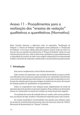 162
Anexo 11 - Procedimentos para a
realização dos “ensaios de vedação”
qualitativos e quantitativos (Normativo)
Nota: Convém observar a diferença entre as expressões “Verificação de
Vedação” e “Ensaio de Vedação” empregadas nesta publicação. A “Verificação
de Vedação” é um ensaio rápido, feito pelo próprio usuário antes de entrar na
área de risco ou repetido na própria área. O “Ensaio de Vedação” é feito em uma
sala fora da área de risco, onde se determina, qualitativa ou quantitativamente,
a capacidade do usuário em obter uma selagem adequada de um determinado
modelo e tamanho de respirador, obedecendo a um procedimento padronizado.
1 Introdução
Este anexo complementa o item 8 deste documento.
Todo usuário de respirador com vedação facial (desde as peças semifa-
ciais filtrantes até as máscaras autônomas) deve ser submetido, inicialmente,
a um ensaio de vedação para determinar se o respirador já aprovado na veri-
ficação de vedação apresenta uma selagem aceitável em seu rosto. Os ensaios
de vedação podem ser qualitativos ou quantitativos.
Todos os respiradores com vedação facial, independente do modo de
operação (pressão positiva ou pressão negativa, fluxo contínuo ou demanda),
devem ser submetidos ao ensaio de vedação no modo de pressão negativa.
O resultado do ensaio de vedação deve ser usado, entre outros parâme-
tros, na seleção do tipo, modelo e tamanho do respirador para cada usuário.
Os ensaios qualitativos recomendados são aqueles que utilizam vapor
de acetato de isoamila (óleo de banana), névoa de sacarina, névoa de “Bitrex”
(benzoato de denatonium) ou “fumaça” irritante.
PPR_1000.indd 162 23/08/2016 12:16:21
 