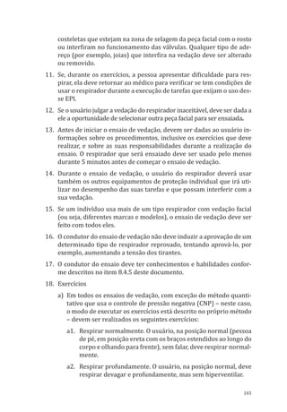 165
costeletas que estejam na zona de selagem da peça facial com o rosto
ou interfiram no funcionamento das válvulas. Qualquer tipo de ade-
reço (por exemplo, joias) que interfira na vedação deve ser alterado
ou removido.
11.	 Se, durante os exercícios, a pessoa apresentar dificuldade para res-
pirar, ela deve retornar ao médico para verificar se tem condições de
usar o respirador durante a execução de tarefas que exijam o uso des-
se EPI.
12.	 Se o usuário julgar a vedação do respirador inaceitável, deve ser dada a
ele a oportunidade de selecionar outra peça facial para ser ensaiada.
13.	 Antes de iniciar o ensaio de vedação, devem ser dadas ao usuário in-
formações sobre os procedimentos, inclusive os exercícios que deve
realizar, e sobre as suas responsabilidades durante a realização do
ensaio. O respirador que será ensaiado deve ser usado pelo menos
durante 5 minutos antes de começar o ensaio de vedação.
14.	 Durante o ensaio de vedação, o usuário do respirador deverá usar
também os outros equipamentos de proteção individual que irá uti-
lizar no desempenho das suas tarefas e que possam interferir com a
sua vedação.
15.	 Se um indivíduo usa mais de um tipo respirador com vedação facial
(ou seja, diferentes marcas e modelos), o ensaio de vedação deve ser
feito com todos eles.
16.	 O condutor do ensaio de vedação não deve induzir a aprovação de um
determinado tipo de respirador reprovado, tentando aprová-lo, por
exemplo, aumentando a tensão dos tirantes.
17.	 O condutor do ensaio deve ter conhecimentos e habilidades confor-
me descritos no item 8.4.5 deste documento.
18.	Exercícios
a)	 Em todos os ensaios de vedação, com exceção do método quanti-
tativo que usa o controle de pressão negativa (CNP) – neste caso,
o modo de executar os exercícios está descrito no próprio método
– devem ser realizados os seguintes exercícios:
a1.	 Respirar normalmente. O usuário, na posição normal (pessoa
de pé, em posição ereta com os braços estendidos ao longo do
corpo e olhando para frente), sem falar, deve respirar normal-
mente.
a2.	 Respirar profundamente. O usuário, na posição normal, deve
respirar devagar e profundamente, mas sem hiperventilar.
PPR_1000.indd 165 23/08/2016 12:16:21
 