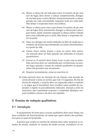 166
a3.	 Mover a cabeça de um lado para outro. O usuário, de pé, sem
sair do lugar, deve mover a cabeça completamente, devagar,
de um lado para o outro. Manter momentaneamente a cabeça
parada em cada extremidade enquanto inala em cada lado.
Não deixar o respirador bater nos ombros.
a4.	 Mover a cabeça para cima e para baixo. O usuário, de pé, sem
sair do lugar, deve movimentar devagar a cabeça para cima e
para baixo. Inalar somente enquanto a cabeça estiver voltada
para cima (olhando para o teto). Não deixar o respirador ba-
ter no peito.
a5.	 Falar. Ler devagar um trecho indicado ou falar de modo que o
condutor do ensaio ouça claramente, ou contar retroativamen-
te a partir de 100.
a6.	 Careta. Fazer careta, franzir a testa ou sorrir. Este exercí-
cio somente deve ser feito quando são utilizados os ensaios
quantitativos.
a7.	 Curvar-se. O usuário deve tentar tocar os pés com as mãos.
Este exercício deve ser substituído por corrida lenta, no mes-
mo lugar, quando o ensaio de vedação qualitativo ou quanti-
tativo não permitir este movimento.
a8.	 Respirar normalmente, como no exercício a1.
b)	Cada exercício deve ter duração de um minuto, com exceção da
careta (franzir a testa ou sorrir), que é de 15 segundos. No fim do
ensaio de vedação, o usuário deve ser inquerido sobre o conforto
e, se julgar que é inaceitável, deve escolher outro modelo de res-
pirador e repetir os procedimentos indicados. Iniciada a série de
exercícios, não é permitido reajustar o respirador. Qualquer rea-
juste invalida o ensaio e ele deve ser repetido.
3 Ensaios de vedação qualitativos
3.1 Introdução
O equipamento de teste para o ensaio qualitativo deve estar limpo, em
boas condições de funcionamento, de modo que opere dentro dos parâme-
tros para os quais foi projetado.
A pessoa que conduz os ensaios de vedação deve saber preparar as so-
luções de ensaio, conduzir os ensaios de modo correto, reconhecer os en-
PPR_1000.indd 166 23/08/2016 12:16:21
 