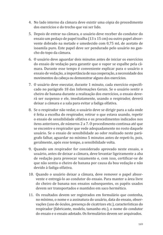 169
4.	 No lado interno da câmara deve existir uma cópia do procedimento
dos exercícios e do trecho que vai ser lido.
5.	 Depois de entrar na câmara, o usuário deve receber do condutor do
ensaio um pedaço de papel toalha (13 x 15 cm) ou outro papel absor-
vente dobrado na metade e umedecido com 0,75 mL de acetato de
isoamila puro. Este papel deve ser pendurado pelo usuário no gan-
cho do topo da câmara.
6.	 O usuário deve aguardar dois minutos antes de iniciar os exercícios
do ensaio de vedação para garantir que o vapor se espalhe pela câ-
mara. Durante esse tempo é conveniente explicar para o usuário o
ensaio de vedação, a importânciadesuacooperação,anecessidadedos
movimentos da cabeça ou demonstrar alguns dos exercícios.
7.	 O usuário deve executar, durante 1 minuto, cada exercício especifi-
cado no parágrafo 18 das Informações Gerais. Se o usuário sentir o
cheiro de banana durante a realização dos exercícios, o ensaio deve-
rá ser suspenso e ele, imediatamente, usando o respirador, deverá
deixar a câmara e a sala para evitar a fadiga olfativa.
8.	 Se o respirador não vedar, o usuário deve se dirigir para a sala onde
é feita a escolha do respirador, retirar o que estava usando, repetir
o ensaio de sensibilidade olfativa e os procedimentos indicados nos
itens anteriores, de números 2 a 7. O procedimento continua até que
se encontre o respirador que vede adequadamente no rosto daquele
usuário. Se o ensaio de sensibilidade ao odor realizado neste pará-
grafo falhar, aguardar no mínimo 5 minutos antes de repeti-lo, pois,
geralmente, após esse tempo, a sensibilidade volta.
9.	 Quando um respirador for considerado aprovado neste ensaio, o
usuário, antes de deixar a câmara, deve levantar ligeiramente a aba
de vedação para provocar vazamento e, com isso, certificar-se de
que não sentiu o cheiro de banana por causa da boa vedação e não
devido à fadiga olfativa.
10.	 Quando o usuário deixar a câmara, deve remover o papel absor-
vente e entregá-lo ao condutor do ensaio. Para manter a área livre
do cheiro de banana nos ensaios subsequentes, os papéis usados
devem ser transportados e mantidos em saco hermético.
11.	 Os resultados devem ser registrados em formulário que contenha,
no mínimo, o nome e a assinatura do usuário, data do ensaio, obser-
vações (uso de óculos, presença de cicatrizes etc.), características do
respirador (fabricante, modelo, tamanho etc.), o nome do condutor
do ensaio e o ensaio adotado. Os formulários devem ser arquivados.
PPR_1000.indd 169 23/08/2016 12:16:22
 